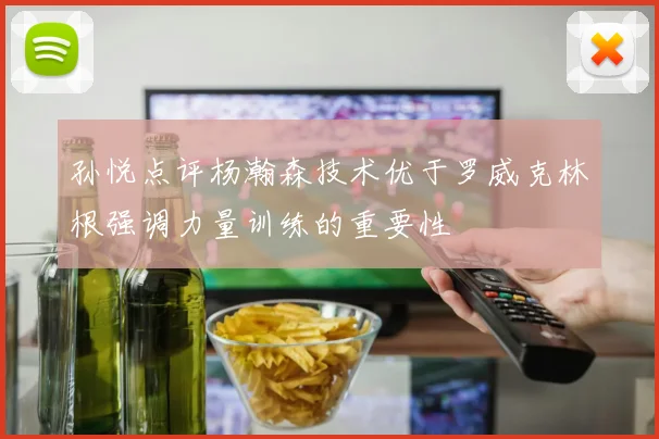 孙悦点评杨瀚森技术优于罗威克林根强调力量训练的重要性