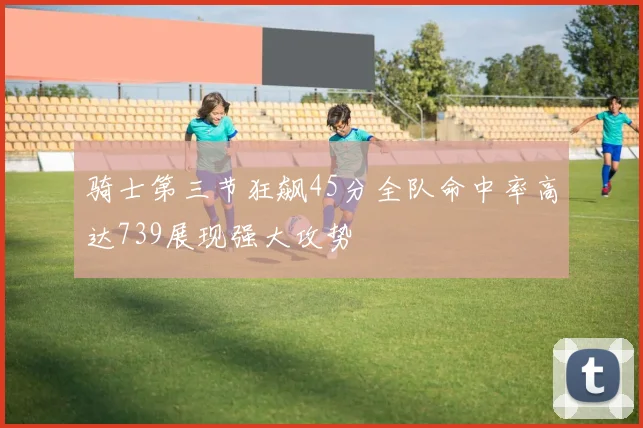骑士第三节狂飙45分全队命中率高达739展现强大攻势
