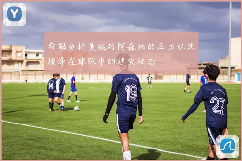 希勒分析曼城对阿森纳的压力以及埃泽在球队中的迷失状态