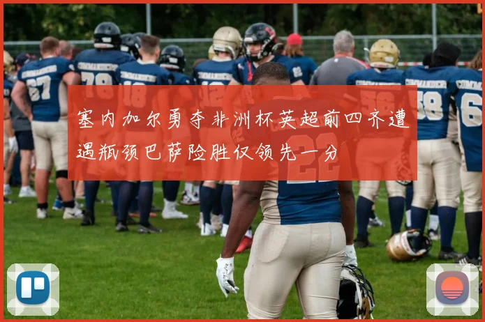 塞内加尔勇夺非洲杯英超前四齐遭遇瓶颈巴萨险胜仅领先一分