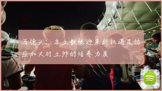 马德兴：本土教练迎来新机遇足协应加大对土帅的培养力度