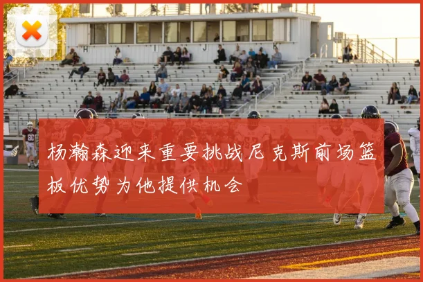 杨瀚森迎来重要挑战尼克斯前场篮板优势为他提供机会