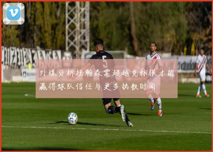 外媒分析杨瀚森需超越克林根才能赢得球队信任与更多执教时间