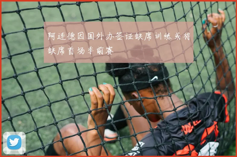 阿连德因国外办签证缺席训练或将缺席首场季前赛