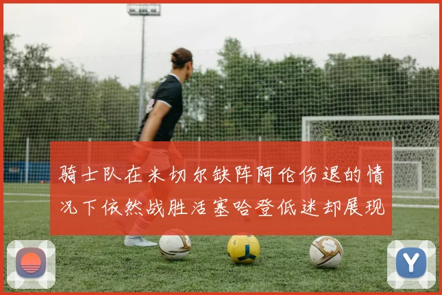 骑士队在米切尔缺阵阿伦伤退的情况下依然战胜活塞哈登低迷却展现季后赛实力