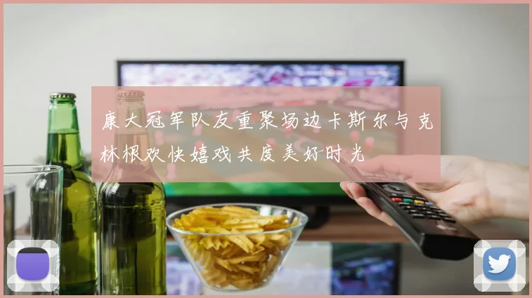 康大冠军队友重聚场边卡斯尔与克林根欢快嬉戏共度美好时光