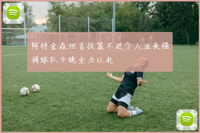 阿特金森坦言投篮不进令人沮丧强调球队今晚全力以赴