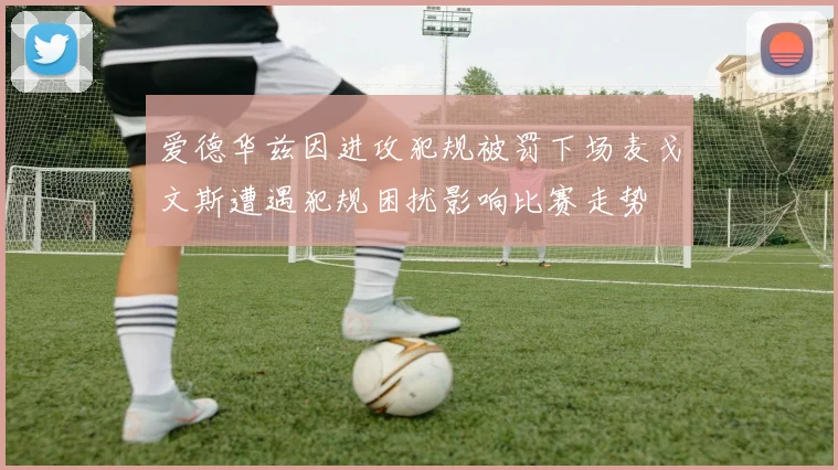 爱德华兹因进攻犯规被罚下场麦戈文斯遭遇犯规困扰影响比赛走势