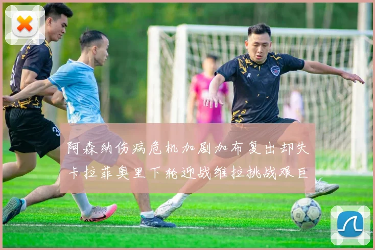 阿森纳伤病危机加剧加布复出却失卡拉菲奥里下轮迎战维拉挑战艰巨