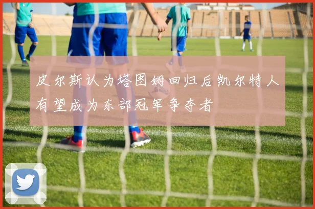 皮尔斯认为塔图姆回归后凯尔特人有望成为东部冠军争夺者