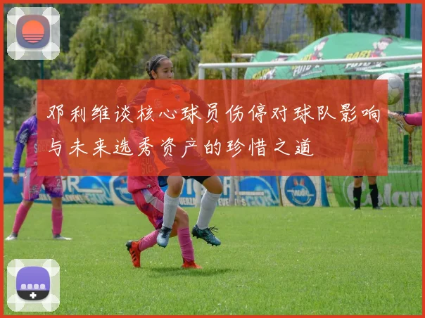 邓利维谈核心球员伤停对球队影响与未来选秀资产的珍惜之道
