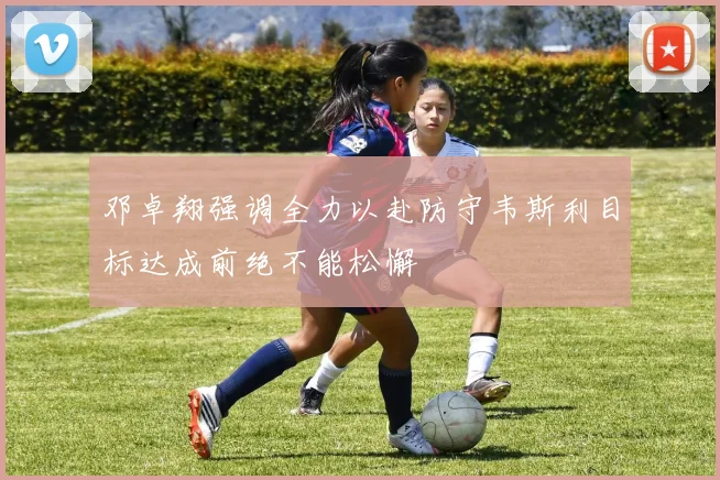 邓卓翔强调全力以赴防守韦斯利目标达成前绝不能松懈
