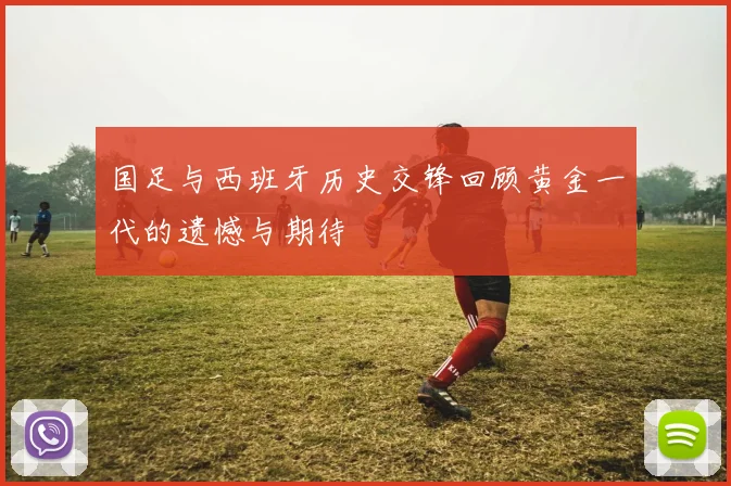 国足与西班牙历史交锋回顾黄金一代的遗憾与期待