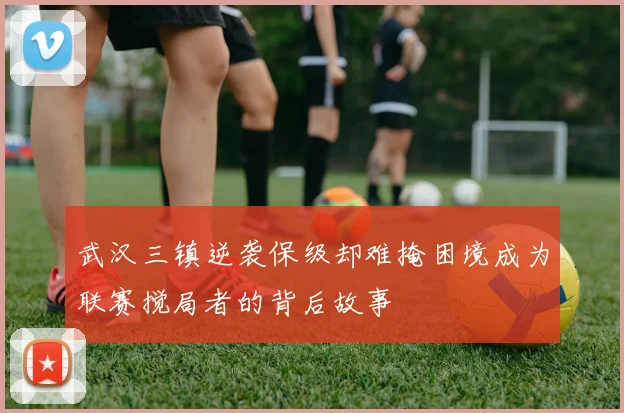 武汉三镇逆袭保级却难掩困境成为联赛搅局者的背后故事