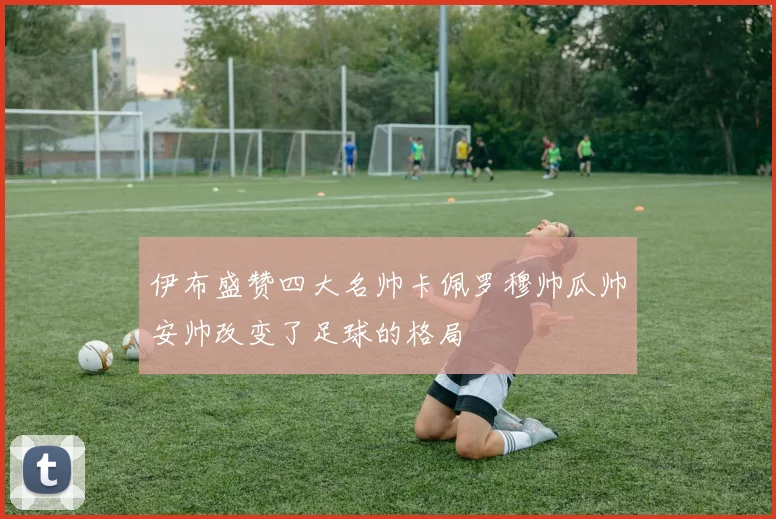 伊布盛赞四大名帅卡佩罗穆帅瓜帅安帅改变了足球的格局