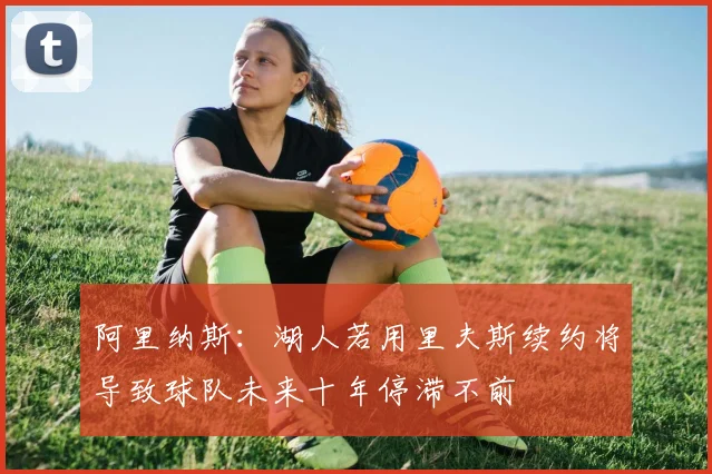 阿里纳斯：湖人若用里夫斯续约将导致球队未来十年停滞不前