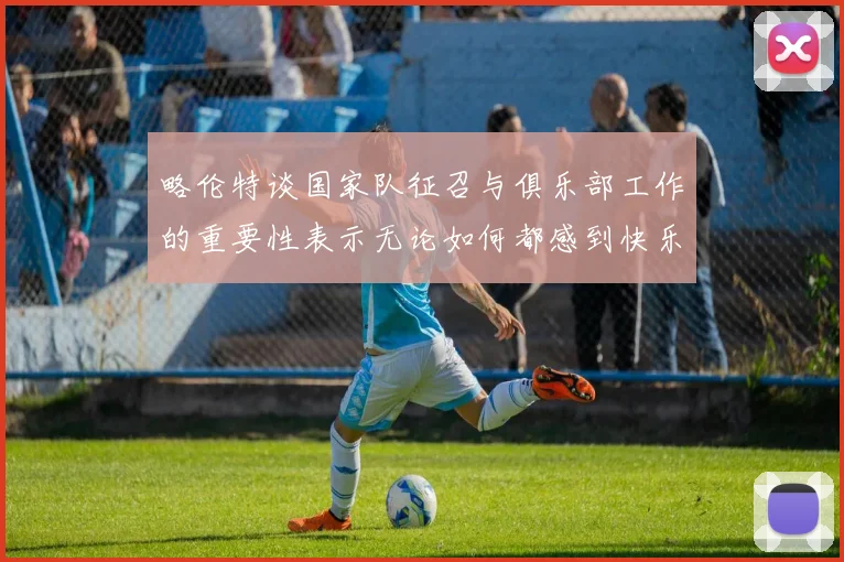 略伦特谈国家队征召与俱乐部工作的重要性表示无论如何都感到快乐