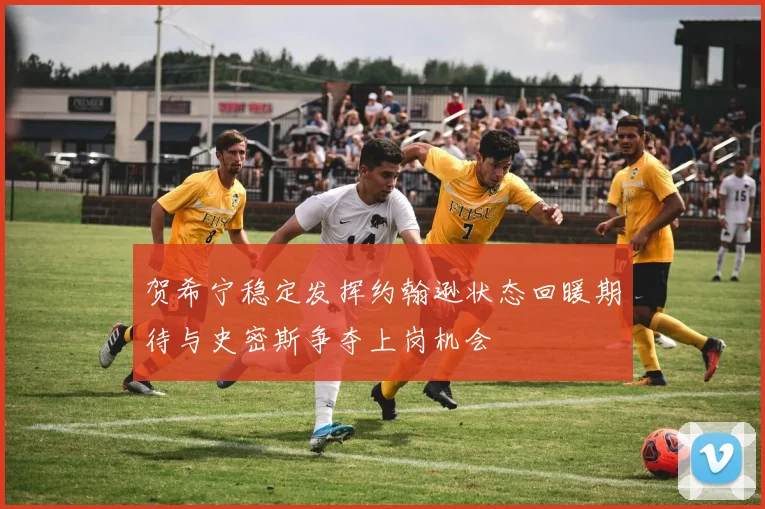 贺希宁稳定发挥约翰逊状态回暖期待与史密斯争夺上岗机会
