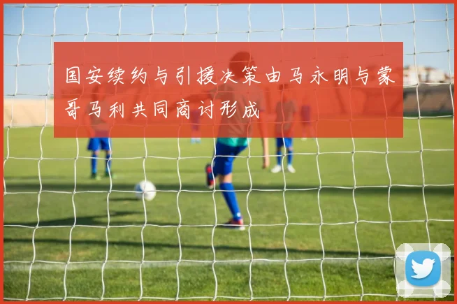 国安续约与引援决策由马永明与蒙哥马利共同商讨形成
