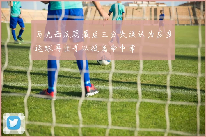 马克西反思最后三分失误认为应多运球再出手以提高命中率
