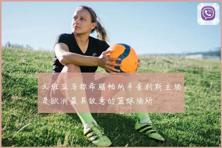 文班亚马称希腊帕纳辛奈科斯主场是欧洲最具敌意的篮球场所