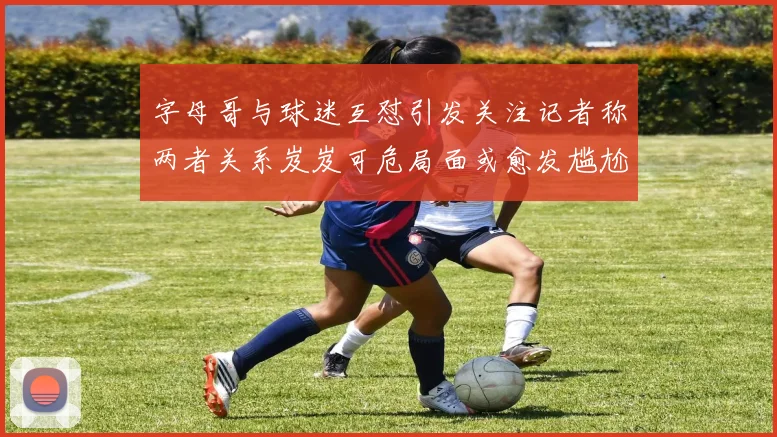 字母哥与球迷互怼引发关注记者称两者关系岌岌可危局面或愈发尴尬