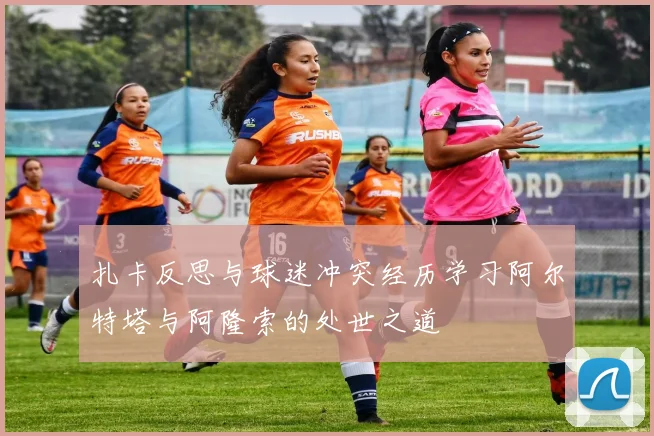 扎卡反思与球迷冲突经历学习阿尔特塔与阿隆索的处世之道