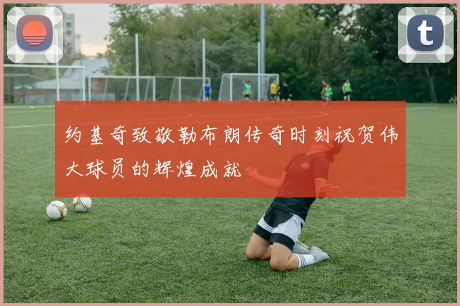 约基奇致敬勒布朗传奇时刻祝贺伟大球员的辉煌成就