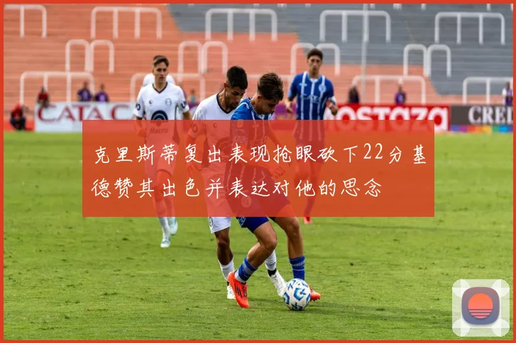 克里斯蒂复出表现抢眼砍下22分基德赞其出色并表达对他的思念