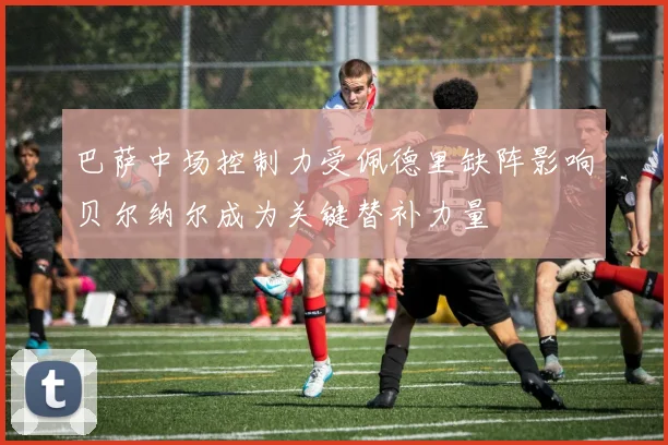 巴萨中场控制力受佩德里缺阵影响贝尔纳尔成为关键替补力量