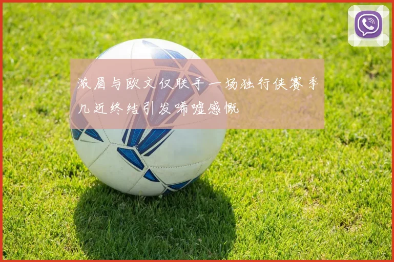 浓眉与欧文仅联手一场独行侠赛季几近终结引发唏嘘感慨