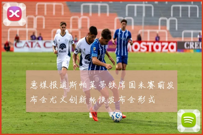 意媒报道斯帕莱蒂缺席国米赛前发布会尤文创新轮换发布会形式