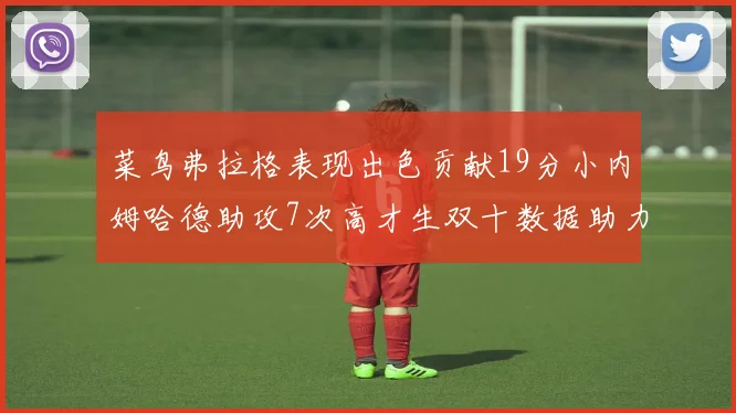 菜鸟弗拉格表现出色贡献19分小内姆哈德助攻7次高才生双十数据助力球队胜利